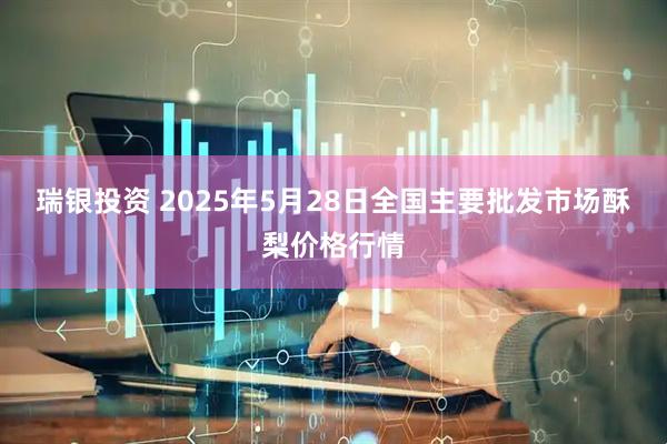 瑞银投资 2025年5月28日全国主要批发市场酥梨价格行情