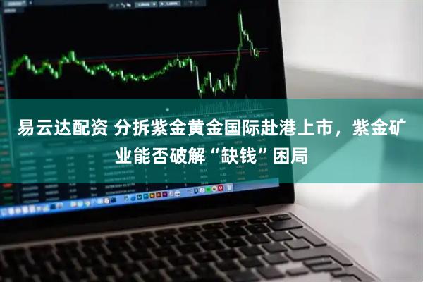 易云达配资 分拆紫金黄金国际赴港上市，紫金矿业能否破解“缺钱”困局