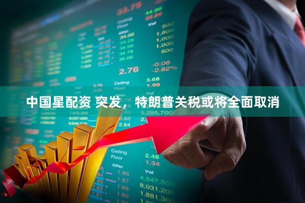 中国星配资 突发，特朗普关税或将全面取消