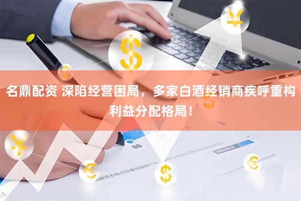 名鼎配资 深陷经营困局，多家白酒经销商疾呼重构利益分配格局！