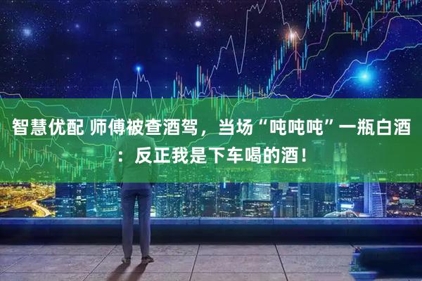 智慧优配 师傅被查酒驾，当场“吨吨吨”一瓶白酒：反正我是下车喝的酒！