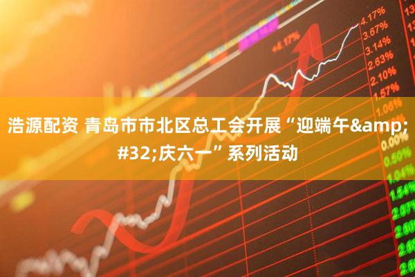 浩源配资 青岛市市北区总工会开展“迎端午&#32;庆六一”系列活动