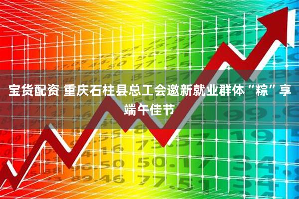宝货配资 重庆石柱县总工会邀新就业群体“粽”享端午佳节