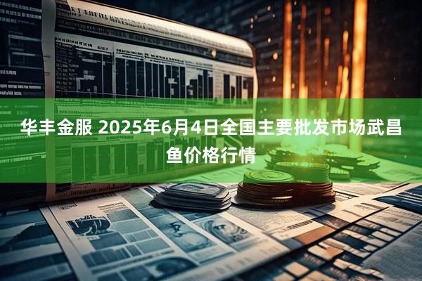 华丰金服 2025年6月4日全国主要批发市场武昌鱼价格行情