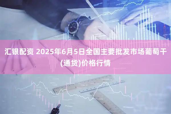 汇银配资 2025年6月5日全国主要批发市场葡萄干(通货)价格行情