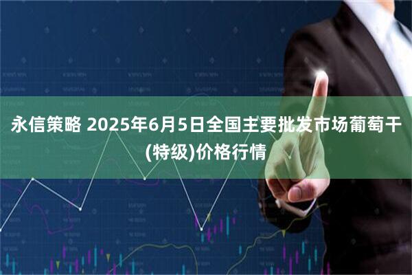 永信策略 2025年6月5日全国主要批发市场葡萄干(特级)价格行情
