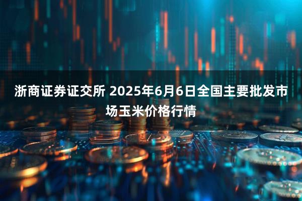 浙商证券证交所 2025年6月6日全国主要批发市场玉米价格行情