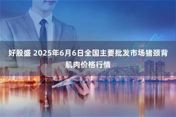好股盛 2025年6月6日全国主要批发市场猪颈背肌肉价格行情