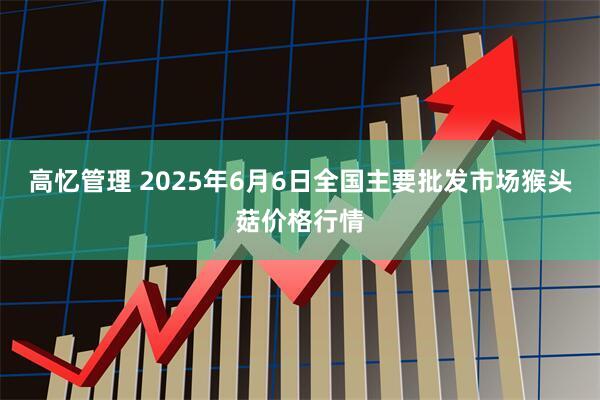 高忆管理 2025年6月6日全国主要批发市场猴头菇价格行情
