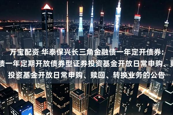 万宝配资 华泰保兴长三角金融债一年定开债券: 华泰保兴长三角金融债一年定期开放债券型证券投资基金开放日常申购、赎回、转换业务的公告