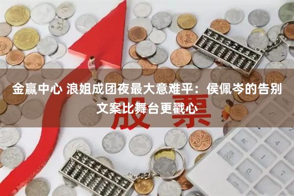 金赢中心 浪姐成团夜最大意难平：侯佩岑的告别文案比舞台更戳心