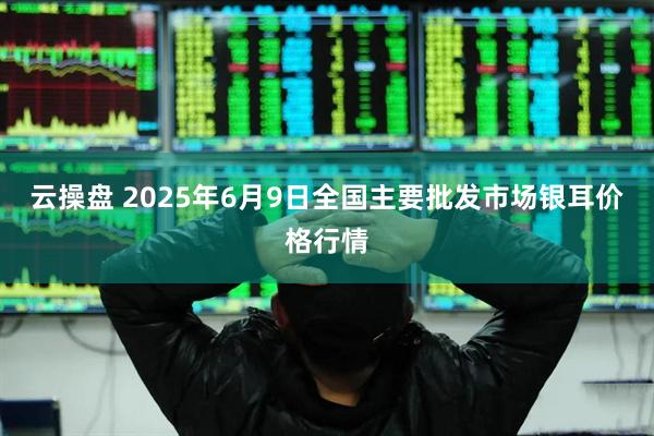 云操盘 2025年6月9日全国主要批发市场银耳价格行情
