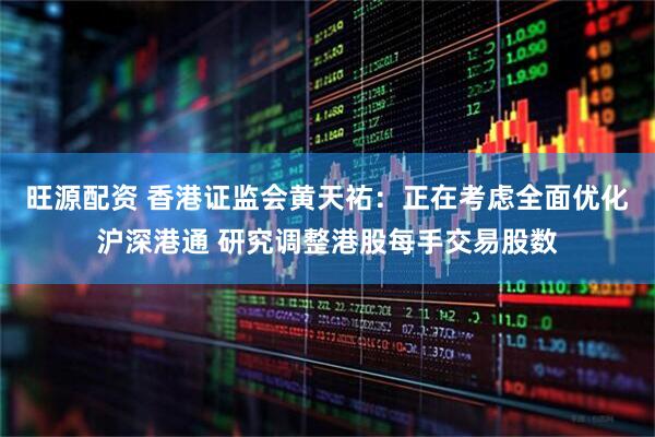 旺源配资 香港证监会黄天祐：正在考虑全面优化沪深港通 研究调整港股每手交易股数