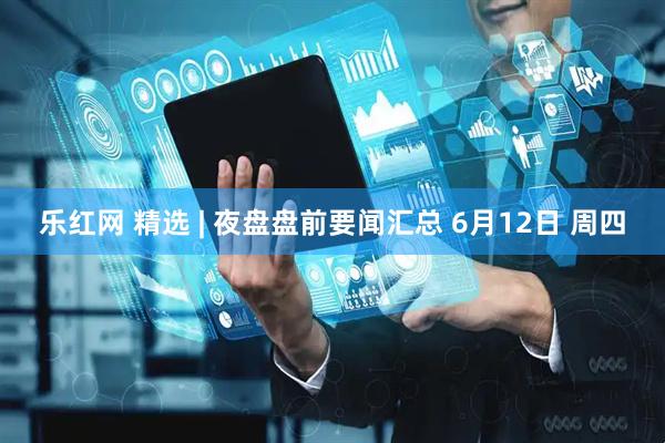 乐红网 精选 | 夜盘盘前要闻汇总 6月12日 周四
