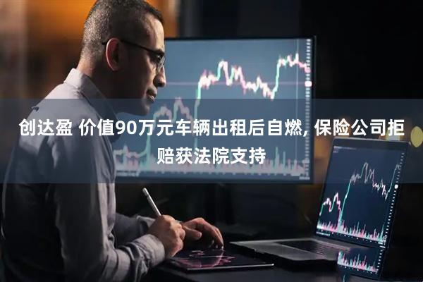 创达盈 价值90万元车辆出租后自燃, 保险公司拒赔获法院支持