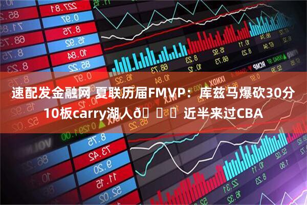 速配发金融网 夏联历届FMVP：库兹马爆砍30分10板carry湖人😔近半来过CBA