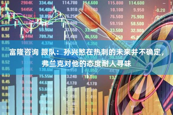 富隆咨询 跟队：孙兴慜在热刺的未来并不确定，弗兰克对他的态度耐人寻味
