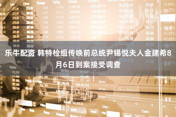 乐牛配资 韩特检组传唤前总统尹锡悦夫人金建希8月6日到案接受调查