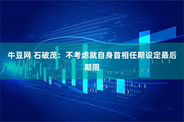牛豆网 石破茂：不考虑就自身首相任期设定最后期限