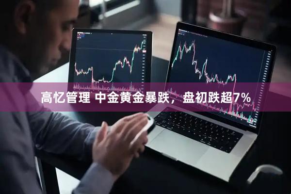 高忆管理 中金黄金暴跌，盘初跌超7%