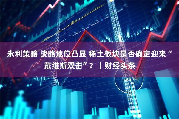 永利策略 战略地位凸显 稀土板块是否确定迎来“戴维斯双击”？丨财经头条
