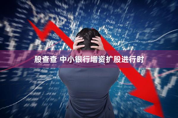 股查查 中小银行增资扩股进行时