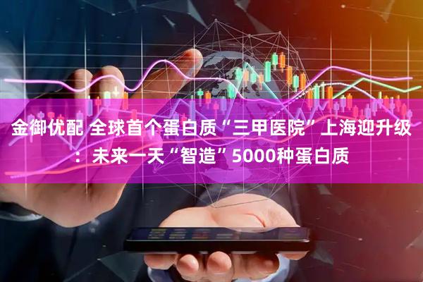 金御优配 全球首个蛋白质“三甲医院”上海迎升级：未来一天“智造”5000种蛋白质