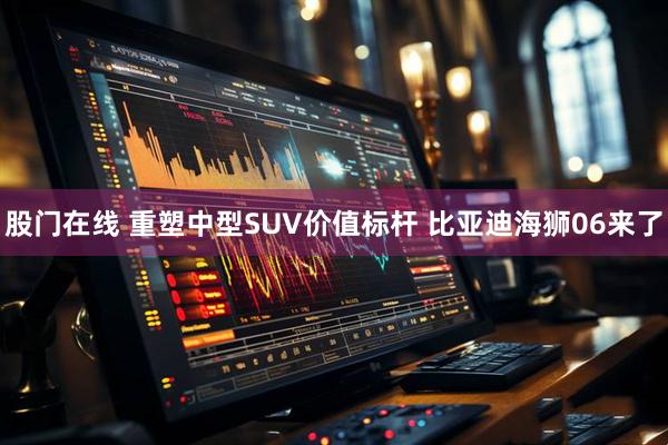 股门在线 重塑中型SUV价值标杆 比亚迪海狮06来了