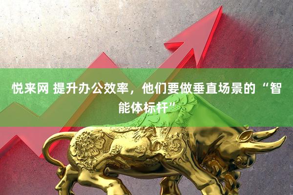 悦来网 提升办公效率，他们要做垂直场景的 “智能体标杆”