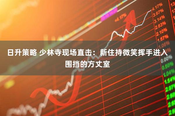 日升策略 少林寺现场直击：新住持微笑挥手进入围挡的方丈室