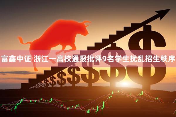 富鑫中证 浙江一高校通报批评9名学生扰乱招生秩序