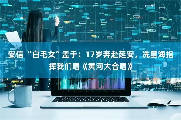 安信 “白毛女”孟于：17岁奔赴延安，冼星海指挥我们唱《黄河大合唱》