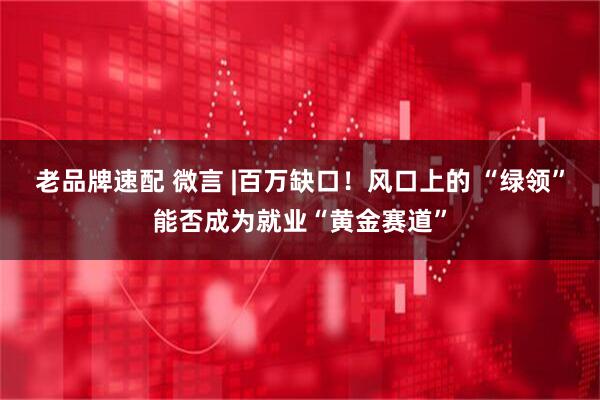 老品牌速配 微言 |百万缺口！风口上的 “绿领”能否成为就业“黄金赛道”
