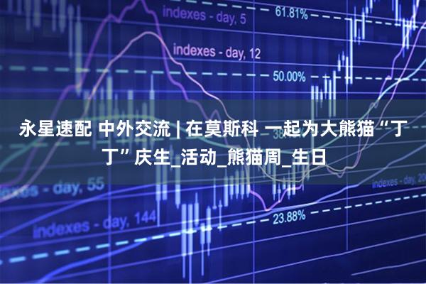 永星速配 中外交流 | 在莫斯科 一起为大熊猫“丁丁”庆生_活动_熊猫周_生日