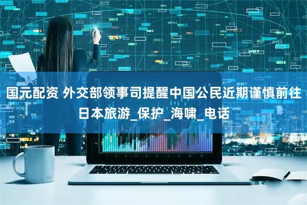 国元配资 外交部领事司提醒中国公民近期谨慎前往日本旅游_保护_海啸_电话