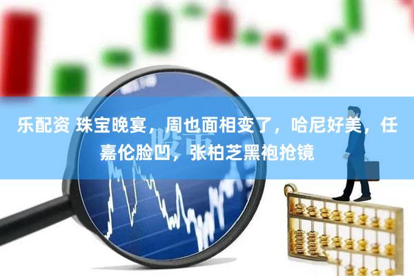 乐配资 珠宝晚宴，周也面相变了，哈尼好美，任嘉伦脸凹，张柏芝黑袍抢镜