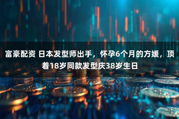 富豪配资 日本发型师出手，怀孕6个月的方媛，顶着18岁同款发型庆38岁生日