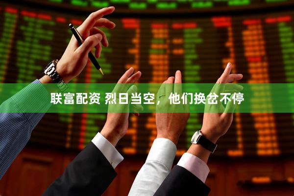 联富配资 烈日当空，他们换岔不停