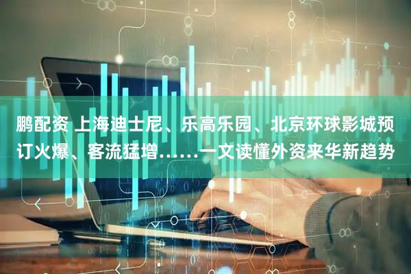 鹏配资 上海迪士尼、乐高乐园、北京环球影城预订火爆、客流猛增……一文读懂外资来华新趋势