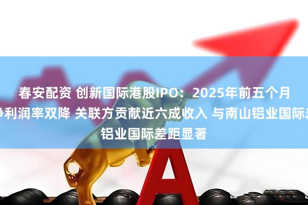 春安配资 创新国际港股IPO：2025年前五个月毛利率净利润率双降 关联方贡献近六成收入 与南山铝业国际差距显著