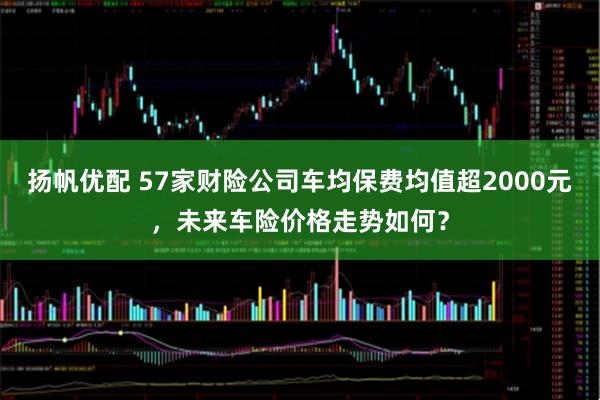 扬帆优配 57家财险公司车均保费均值超2000元，未来车险价格走势如何？