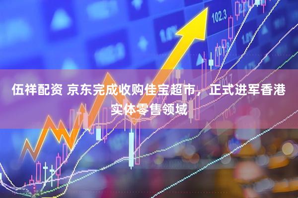 伍祥配资 京东完成收购佳宝超市，正式进军香港实体零售领域