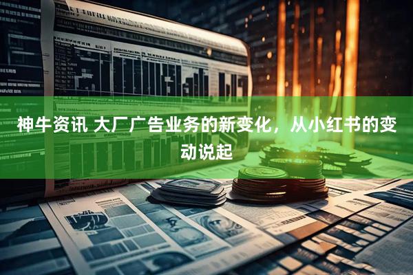 神牛资讯 大厂广告业务的新变化，从小红书的变动说起