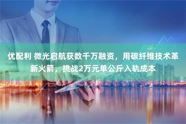 优配利 微光启航获数千万融资，用碳纤维技术革新火箭，挑战2万元单公斤入轨成本
