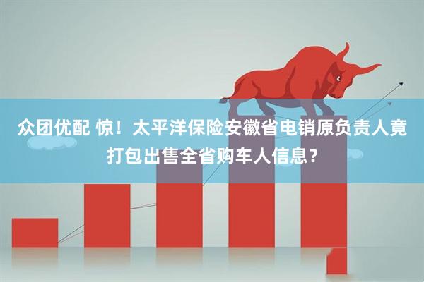 众团优配 惊！太平洋保险安徽省电销原负责人竟打包出售全省购车人信息？