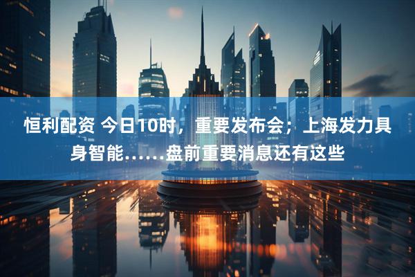 恒利配资 今日10时，重要发布会；上海发力具身智能……盘前重要消息还有这些