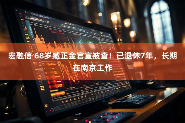 宏融信 68岁臧正金官宣被查！已退休7年，长期在南京工作