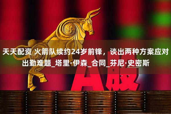 天天配资 火箭队续约24岁前锋，谈出两种方案应对出勤难题_塔里·伊森_合同_芬尼·史密斯