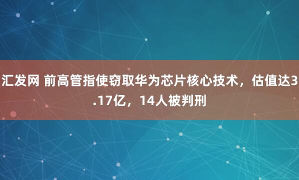 汇发网 前高管指使窃取华为芯片核心技术，估值达3.17亿，14人被判刑