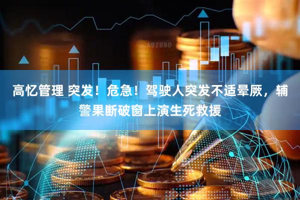 高忆管理 突发！危急！驾驶人突发不适晕厥，辅警果断破窗上演生死救援